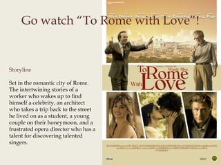 Go watch “To Rome with Love”!
Storyline
Set in the romantic city of Rome.
The intertwining stories of a
worker who wakes up to find
himself a celebrity, an architect
who takes a trip back to the street
he lived on as a student, a young
couple on their honeymoon, and a
frustrated opera director who has a
talent for discovering talented
singers.
 