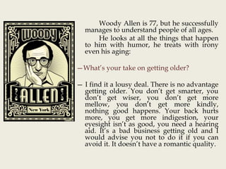 Woody Allen is 77, but he successfully
manages to understand people of all ages.
He looks at all the things that happen
to him with humor, he treats with irony
even his aging:
—What’s your take on getting older?
— I find it a lousy deal. There is no advantage
getting older. You don’t get smarter, you
don’t get wiser, you don’t get more
mellow, you don’t get more kindly,
nothing good happens. Your back hurts
more, you get more indigestion, your
eyesight isn’t as good, you need a hearing
aid. It’s a bad business getting old and I
would advise you not to do it if you can
avoid it. It doesn’t have a romantic quality.
 