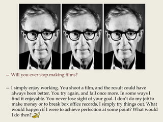 — Will you ever stop making films?
— I simply enjoy working. You shoot a film, and the result could have
always been better. You try again, and fail once more. In some ways I
find it enjoyable. You never lose sight of your goal. I don’t do my job to
make money or to break box office records, I simply try things out. What
would happen if I were to achieve perfection at some point? What would
I do then?
 