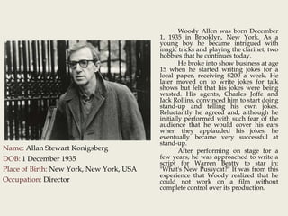 Name: Allan Stewart Konigsberg
DOB: 1 December 1935
Place of Birth: New York, New York, USA
Occupation: Director
Woody Allen was born December
1, 1935 in Brooklyn, New York. As a
young boy he became intrigued with
magic tricks and playing the clarinet, two
hobbies that he continues today.
He broke into show business at age
15 when he started writing jokes for a
local paper, receiving $200 a week. He
later moved on to write jokes for talk
shows but felt that his jokes were being
wasted. His agents, Charles Joffe and
Jack Rollins, convinced him to start doing
stand-up and telling his own jokes.
Reluctantly he agreed and, although he
initially performed with such fear of the
audience that he would cover his ears
when they applauded his jokes, he
eventually became very successful at
stand-up.
After performing on stage for a
few years, he was approached to write a
script for Warren Beatty to star in:
"What's New Pussycat?" It was from this
experience that Woody realized that he
could not work on a film without
complete control over its production.
 