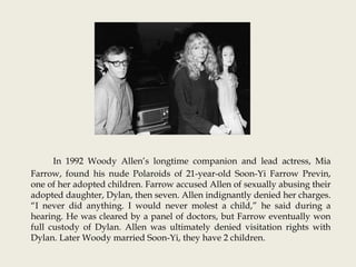 In 1992 Woody Allen’s longtime companion and lead actress, Mia
Farrow, found his nude Polaroids of 21-year-old Soon-Yi Farrow Previn,
one of her adopted children. Farrow accused Allen of sexually abusing their
adopted daughter, Dylan, then seven. Allen indignantly denied her charges.
“I never did anything. I would never molest a child,” he said during a
hearing. He was cleared by a panel of doctors, but Farrow eventually won
full custody of Dylan. Allen was ultimately denied visitation rights with
Dylan. Later Woody married Soon-Yi, they have 2 children.
 