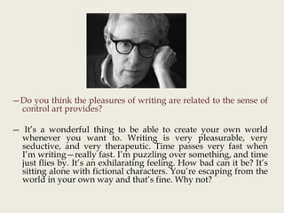 —Do you think the pleasures of writing are related to the sense of
control art provides?
— It’s a wonderful thing to be able to create your own world
whenever you want to. Writing is very pleasurable, very
seductive, and very therapeutic. Time passes very fast when
I’m writing—really fast. I’m puzzling over something, and time
just flies by. It’s an exhilarating feeling. How bad can it be? It’s
sitting alone with fictional characters. You’re escaping from the
world in your own way and that’s fine. Why not?
 