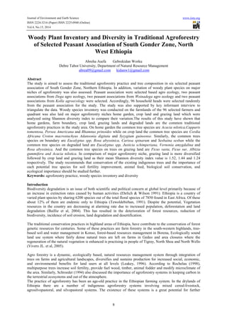 Journal of Environment and Earth Science www.iiste.org 
ISSN 2224-3216 (Paper) ISSN 2225-0948 (Online) 
Vol.4, No.15, 2014 
Woody Plant Inventory and Diversity in Traditional Agroforestry 
of Selected Peasant Association of South Gonder Zone, North 
West Ethiopia 
Abreha Asefa Gebrekidan Worku 
Debre Tabor University, Department of Natural Resource Management 
abrea09@gmail.com kidanw1@gmail.com 
Abstract 
The study is aimed to assess the traditional agroforestry practice and tree composition in six selected peasant 
association of South Gonder Zone, Northern Ethiopia. In addition, variation of woody plant species on major 
niches of agroforestry was also assessed. Peasant association were selected based agro ecology, two peasant 
associations from Dega agro ecology, two peasant associations from Woinadega agro ecology and two peasant 
associations from Kolla agroecology were selected. Accordingly, 96 household heads were selected randomly 
from the peasant association for the study. The study was also supported by key informant interview to 
triangulate the data. Woody species inventory was conducted on the farmlands of the 96 selected farmers and 
quadrant was also laid on major agroforestry niches home garden, crop land and grazing land which were 
analyzed using Shannon diversity index to compare their variation.The results of this study have shown that 
home gardens, farm boundary, crop land, grazing lands and degraded lands are the common traditional 
agroforestry practices in the study area. On home garden the common tree species are Acacia nilotica,Capparis 
tomentosa, Persea Americana and Rhamnus prinoides while on crop land the common tree species are Cordia 
Africana Croton macrostachyus Adansonia digitata and Syzygium guineense. Similarly, the common trees 
species on boundary are Eucalyptus spp, Rosa abyssinica, Carissa spinarum and Sesbaina sesban while the 
common tree species on degraded land are Eucalyptus spp, Justicia schimperiana, Vernonia amygdalina and 
Rosa abyssinica. And the common tree species on trees on grazing land are Ficus vasta, Ficus sur, Albizia 
gummifera and Acacia nilotica. In comparison of major agroforestry niche, grazing land is more diversified 
followed by crop land and grazing land as their mean Shannon diversity index value is 1.52, 1.44 and 1.24 
respectively. The study recommends that conservation of the existing indigenous trees and the importance of 
each potential tree species for soil fertility improvement, animal feed, biological soil conservation, and 
ecological importance should be studied further. 
Keywords: agroforestry practice, woody species inventory and diversity 
Introduction 
Biodiversity degradation is an issue of both scientific and political concern at global level primarily because of 
an increase in extinction rates caused by human activities (Ehrlich & Wilson 1991). Ethiopia is a country of 
varied plant species by sharing 6200 species out of the total floral species of 7850 found in East Africa. Of these 
about 12% of them are endemic only to Ethiopia (Tewoldebirhan, 1991). Despite the potential, Vegetation 
resources in the country are decreasing at alarming rate due to increased population, deforestation and land 
degradation (Baillie et al, 2004). This has resulted in the deterioration of forest resources, reduction of 
biodiversity, incidence of soil erosion, land degradation and desertification. 
The traditional conservation practices in highland areas of Ethiopia, have contribute to the conservation of forest 
genetic resources for centuries. Some of these practices are farm forestry in the south-western highlands, tree-based 
soil and water management in Konso, forest-based resources management in Borena, Ecologically sound 
land use system where fairly dense natural trees are left on farms in Gedeo and area closures where the 
regeneration of the natural vegetation is enhanced is practising in people of Tigray, North Shoa and North Wello 
(Vivero JL. et al, 2005). 
Agro forestry is a dynamic, ecologically based, natural resources management system through integration of 
trees on farms and agricultural landscapes, diversifies and sustains production for increased social, economic, 
and environmental benefits for land users at all levels (Leakey, 1996). According to Rochelau (1998), 
multipurpose trees increase soil fertility, provide fuel wood, timber, animal fodder and modify microclimate of 
the area. Similarly, Schroeder (1994) also discussed the importance of agroforestry systems in keeping carbon in 
the terrestrial ecosystems and out of the atmosphere. 
The practice of agroforestry has been an age-old practice in the Ethiopian farming system. In the drylands of 
Ethiopia there are a number of indigenous agroforestry systems involving mixed cereal-livestock, 
agrosilvopastoral, and silvopastoral systems. The existence of these systems is a great potential for further 
8 
 