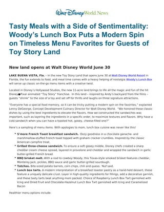 Tasty Meals with a Side of Sentimentality:
Woody’s Lunch Box Puts a Modern Spin
on Timeless Menu Favorites for Guests of
Toy Story Land
New land opens at Walt Disney World June 30
LAKE BUENA VISTA, Fla. – In the new Toy Story Land that opens June 30 at Walt Disney World Resort in
Florida, the fun extends to food, and meal time comes with a heavy helping of nostalgia. Woody’s Lunch Box
will serve up classic on-the-go menu items with a creative twist.
Located in Disney’s Hollywood Studios, the new 11-acre land brings to life all the magic and fun of the hit
Disney●Pixar animated “Toy Story” franchise.  In this land – inspired by Andy’s backyard from the films –
guests “shrink” to the size of a toy and set off for thrills and laughs on three signature attractions.
“Everyone has a special food memory, so it can be tricky putting a modern spin on the favorites,” explained
Lenny DeGeorge, Concept Development Culinary Director for Walt Disney World.  “We honored these classic
dishes by using the best ingredients to elevate the flavors. How we constructed the sandwiches was
important, such as layering the ingredients in a specific order, to maximize textures and flavors. Why have a
cold sandwich when you can have a toasted hot, gooey, cheese-filled one?”
Here’s a sampling of menu items. With apologies to mom, lunch box cuisine was never like this!
S’more French Toast breakfast sandwich.  Oozy goodness in a chocolate ganache- and
marshmallow-stuffed French toast topped with graham cracker crumbles. Inspired by the classic
American campfire treat.
Grilled three-cheese sandwich. To ensure a soft gooey middle, Disney chefs created a sharp
cheddar cream cheese spread, layered in provolone and cheddar and wrapped the sandwich in garlic
butter-grilled French bread.
BBQ brisket melt. With a nod to cowboy Woody, this Texas-style smoked brisket features cheddar,
Monterey Jack, pickles, BBQ sauce and garlic butter-grilled sourdough.
Totchos. Bite-sized potato barrels, corn chips, chili and queso. ‘Nuf said.
Lunch box tarts. A modern interpretation of a breakfast toaster pastry as a hand-held dessert, these
feature a uniquely delicate crust. Layer in high-quality ingredients for fillings, add a decorative garnish,
and these tasty tarts beat anything mom packed. Choice of Raspberry Lunch Box Tart garnished with
Icing and Dried Fruit and Chocolate-Hazelnut Lunch Box Tart garnished with Icing and Caramelized
Bacon
Healthier menu options include:
 