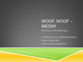 WOOF, WOOF –
MEOW!
Rommie & The Kitty-Kats

by Mommy (a.k.a Michele Kearns)
Music: Baha Men
“Who Let The Dogs Out”
 