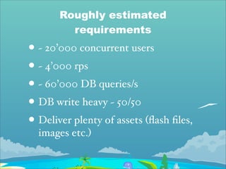Roughly estimated
         requirements
• ~ 20’000 concurrent users
• ~ 4’000 rps
• ~ 60’000 DB queries/s
• DB write heavy ~ 50/50
• Deliver plenty of assets (ﬂash ﬁles,
  images etc.)
 