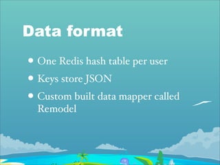 Data format
• One Redis hash table per user
• Keys store JSON
• Custom built data mapper called
  Remodel
 