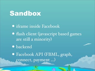 Sandbox
• iframe inside Facebook
• ﬂash client (javascript based games
  are still a minority)
• backend
• Facebook API (FBML, graph,
  connect, payment ...)
 