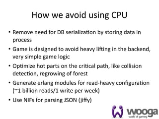 How we avoid using CPU
• Remove need for DB serializa4on by storing data in 
  process
• Game is designed to avoid heavy licing in the backend, 
  very simple game logic
• Op4mize hot parts on the cri4cal path, like collision 
  detec4on, regrowing of forest
• Generate erlang modules for read‐heavy conﬁgura4on 
  (~1 billion reads/1 write per week)
• Use NIFs for parsing JSON (jiﬀy)

                                                       28
 