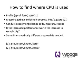How to ﬁnd where CPU is used
• Proﬁle (eprof, fprof, kprof[1])
• Measure garbage collec4on (process_info/1, gcprof[2])
• Conduct experiment: change code, measure, repeat
• Is the increased performance worth the increase in 
  complexity?
• Some4mes a radically diﬀerent approach is needed..


 [1]: github.com/knu4n/kprof
 [2]: github.com/knu4n/gcprof

                                                          29
 