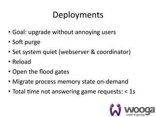 Deployments
• Goal: upgrade without annoying users
• Soc purge
• Set system quiet (webserver & coordinator)
• Reload
• Open the ﬂood gates
• Migrate process memory state on‐demand
• Total 4me not answering game requests: < 1s

                                                32
 