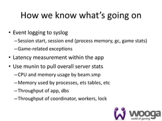 How we know what’s going on
• Event logging to syslog
  – Session start, session end (process memory, gc, game stats)
  – Game‐related excep4ons
• Latency measurement within the app
• Use munin to pull overall server stats
  – CPU and memory usage by beam.smp
  – Memory used by processes, ets tables, etc
  – Throughput of app, dbs
  – Throughput of coordinator, workers, lock


                                                                  33
 