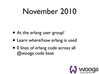 November 2010

• At the erlang user group!
• Learn where/how erlang is used
• 0 lines of erlang code across all
  @wooga code base
 