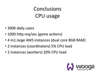 Conclusions
                 CPU usage

• 300K daily users
• 1000 h[p req/sec (game ac4ons)
• 4 m1.large AWS instances (dual core 8GB RAM)
• 2 instances (coordinators) 5% CPU load
• 2 instances (workers) 20% CPU load


                                                 45
 