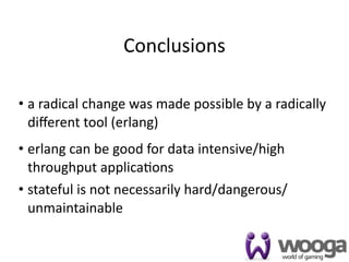 Conclusions

• a radical change was made possible by a radically 
  diﬀerent tool (erlang)
• erlang can be good for data intensive/high 
  throughput applica4ons
• stateful is not necessarily hard/dangerous/
  unmaintainable

                                                   49
 
