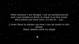 Hello humans! I am Woogie. I am an extraterrestrial
and I just landed on Earth to check in at this event.
Nice planet you have here, it's full of... you.
I hired Oana to explain you how I can be useful to this
planet.
Oana, please come on stage!
 
