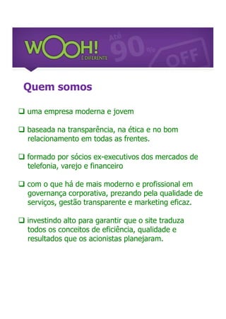 Quem somos

 uma empresa moderna e jovem

 baseada na transparência, na ética e no bom
  relacionamento em todas as frentes.

 formado por sócios ex-executivos dos mercados de
  telefonia, varejo e financeiro

 com o que há de mais moderno e profissional em
  governança corporativa, prezando pela qualidade de
  serviços, gestão transparente e marketing eficaz.

 investindo alto para garantir que o site traduza
  todos os conceitos de eficiência, qualidade e
  resultados que os acionistas planejaram.
 
