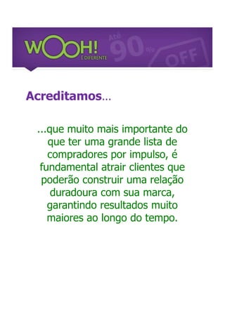 Acreditamos...

 ...que muito mais importante do
    que ter uma grande lista de
    compradores por impulso, é
  fundamental atrair clientes que
  poderão construir uma relação
     duradoura com sua marca,
    garantindo resultados muito
    maiores ao longo do tempo.
 