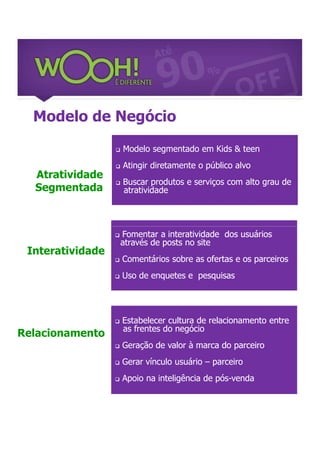 Modelo de Negócio

                     Modelo segmentado em Kids & teen
                     Atingir diretamente o público alvo
  Atratividade
                      Buscar produtos e serviços com alto grau de
  Segmentada
                  
                      atratividade




                     Fomentar a interatividade dos usuários
                      através de posts no site
 Interatividade
                     Comentários sobre as ofertas e os parceiros
                     Uso de enquetes e pesquisas




                     Estabelecer cultura de relacionamento entre
                      as frentes do negócio
Relacionamento
                     Geração de valor à marca do parceiro
                     Gerar vínculo usuário – parceiro
                     Apoio na inteligência de pós-venda
 