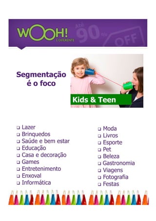 Segmentação
  é o foco

                        Kids & Teen


   Lazer                      Moda
   Brinquedos                 Livros
   Saúde e bem estar          Esporte
   Educação                   Pet
   Casa e decoração           Beleza
   Games                      Gastronomia
   Entretenimento             Viagens
   Enxoval                    Fotografia
   Informática                Festas
 