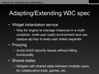 Adapting/Extending W3C spec Widget instantiation service Way for engine to manage instances in a multi-container, multi-user (web) environment and use opaque api key to keep user states separate Proxying Avoid AJAX security issues without killing functionality Shared states Widgets with shared state between multiple users, for collaborative tools, games, etc. 