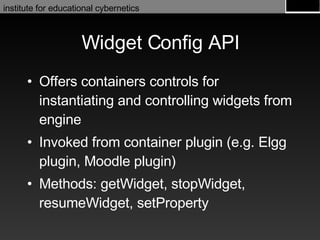 Widget Config API Offers containers controls for instantiating and controlling widgets from engine  Invoked from container plugin (e.g. Elgg plugin, Moodle plugin) Methods: getWidget, stopWidget, resumeWidget, setProperty 