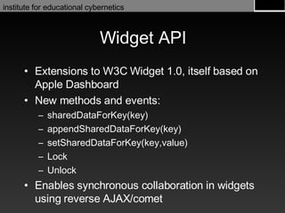 Widget API Extensions to W3C Widget 1.0, itself based on Apple Dashboard New methods and events: sharedDataForKey(key) appendSharedDataForKey(key) setSharedDataForKey(key,value) Lock Unlock Enables synchronous collaboration in widgets using reverse AJAX/comet 