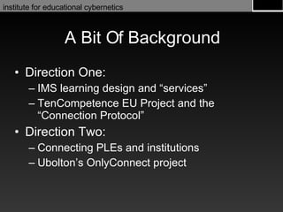 A Bit Of Background Direction One: IMS learning design and “services” TenCompetence EU Project and the “Connection Protocol” Direction Two: Connecting PLEs and institutions Ubolton’s OnlyConnect project 