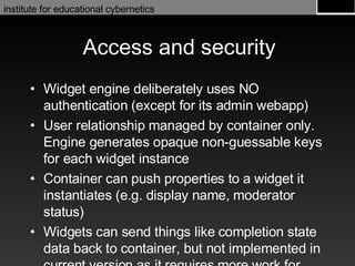 Access and security Widget engine deliberately uses NO authentication (except for its admin webapp) User relationship managed by container only. Engine generates opaque non-guessable keys for each widget instance Container can push properties to a widget it instantiates (e.g. display name, moderator status) Widgets can send things like completion state data back to container, but not implemented in current version as it requires more work for containers 