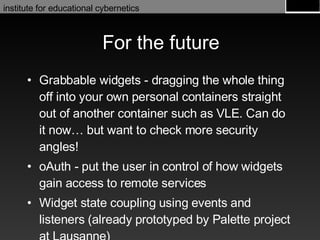 For the future Grabbable widgets - dragging the whole thing off into your own personal containers straight out of another container such as VLE. Can do it now… but want to check more security angles! oAuth - put the user in control of how widgets gain access to remote services Widget state coupling using events and listeners (already prototyped by Palette project at Lausanne) 