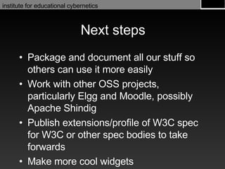 Next steps Package and document all our stuff so others can use it more easily Work with other OSS projects, particularly Elgg and Moodle, possibly Apache Shindig Publish extensions/profile of W3C spec for W3C or other spec bodies to take forwards Make more cool widgets 