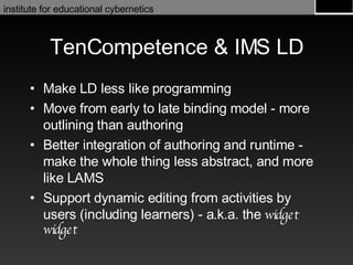 TenCompetence & IMS LD Make LD less like programming Move from early to late binding model - more outlining than authoring Better integration of authoring and runtime - make the whole thing less abstract, and more like LAMS Support dynamic editing from activities by users (including learners) - a.k.a. the  widget widget 