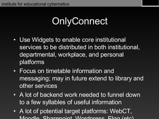 OnlyConnect Use Widgets to enable core institutional services to be distributed in both institutional, departmental, workplace, and personal platforms Focus on timetable information and messaging; may in future extend to library and other services A lot of backend work needed to funnel down to a few syllables of useful information A lot of potential target platforms: WebCT, Moodle, Sharepoint, Wordpress, Elgg (etc) 