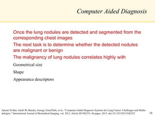 Computer Aided Diagnosis
Once the lung nodules are detected and segmented from the
corresponding chest images
The next task is to determine whether the detected nodules
are malignant or benign
The malignancy of lung nodules correlates highly with
Geometrical size
Shape
Appearance descriptors
Ayman El-Baz, Garth M. Beache, Georgy Gimel'farb, et al., “Computer-Aided Diagnosis Systems for Lung Cancer: Challenges and Metho
dologies,” International Journal of Biomedical Imaging, vol. 2013, Article ID 942353, 46 pages, 2013. doi:10.1155/2013/942353 18
 