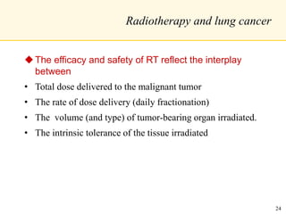 Radiotherapy and lung cancer
The efficacy and safety of RT reflect the interplay
between
• Total dose delivered to the malignant tumor
• The rate of dose delivery (daily fractionation)
• The volume (and type) of tumor-bearing organ irradiated.
• The intrinsic tolerance of the tissue irradiated
24
 