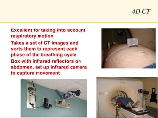 4D CT
Excellent for taking into account
respiratory motion
Takes a set of CT images and
sorts them to represent each
phase of the breathing cycle
Box with infrared reflectors on
abdomen, set up infrared camera
to capture movement
 