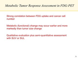Metabolic Tumor Response Assessment in FDG-PET
Strong correlation between FDG uptake and cancer cell
number
Metabolic (functional) change may occur earlier and more
markedly than tumor size change
Qualitative evaluation plus semi-quantitative assessment
with SUV or SUL
31
 