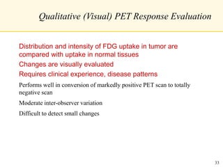 Qualitative (Visual) PET Response Evaluation
Distribution and intensity of FDG uptake in tumor are
compared with uptake in normal tissues
Changes are visually evaluated
Requires clinical experience, disease patterns
Performs well in conversion of markedly positive PET scan to totally
negative scan
Moderate inter-observer variation
Difficult to detect small changes
33
 