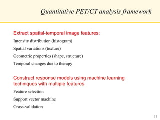 Quantitative PET/CT analysis framework
Extract spatial-temporal image features:
Intensity distribution (histogram)
Spatial variations (texture)
Geometric properties (shape, structure)
Temporal changes due to therapy
Construct response models using machine learning
techniques with multiple features
Feature selection
Support vector machine
Cross-validation
37
 
