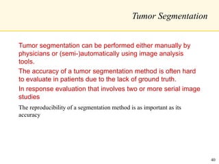 Tumor Segmentation
Tumor segmentation can be performed either manually by
physicians or (semi-)automatically using image analysis
tools.
The accuracy of a tumor segmentation method is often hard
to evaluate in patients due to the lack of ground truth.
In response evaluation that involves two or more serial image
studies
The reproducibility of a segmentation method is as important as its
accuracy
40
 