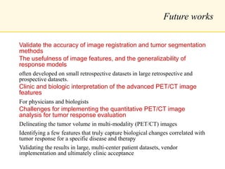 Future works
Validate the accuracy of image registration and tumor segmentation
methods
The usefulness of image features, and the generalizability of
response models
often developed on small retrospective datasets in large retrospective and
prospective datasets.
Clinic and biologic interpretation of the advanced PET/CT image
features
For physicians and biologists
Challenges for implementing the quantitative PET/CT image
analysis for tumor response evaluation
Delineating the tumor volume in multi-modality (PET/CT) images
Identifying a few features that truly capture biological changes correlated with
tumor response for a specific disease and therapy
Validating the results in large, multi-center patient datasets, vendor
implementation and ultimately clinic acceptance
 