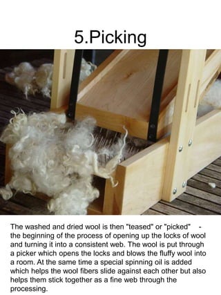 5.Picking
The washed and dried wool is then "teased" or "picked" -
the beginning of the process of opening up the locks of wool
and turning it into a consistent web. The wool is put through
a picker which opens the locks and blows the fluffy wool into
a room. At the same time a special spinning oil is added
which helps the wool fibers slide against each other but also
helps them stick together as a fine web through the
processing.
 