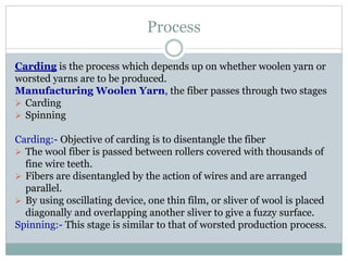 Process
Carding is the process which depends up on whether woolen yarn or
worsted yarns are to be produced.
Manufacturing Woolen Yarn, the fiber passes through two stages
 Carding
 Spinning
Carding:- Objective of carding is to disentangle the fiber
 The wool fiber is passed between rollers covered with thousands of
fine wire teeth.
 Fibers are disentangled by the action of wires and are arranged
parallel.
 By using oscillating device, one thin film, or sliver of wool is placed
diagonally and overlapping another sliver to give a fuzzy surface.
Spinning:- This stage is similar to that of worsted production process.
 