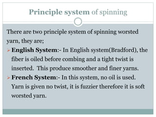 Principle system of spinning
There are two principle system of spinning worsted
yarn, they are;
English System:- In English system(Bradford), the
fiber is oiled before combing and a tight twist is
inserted. This produce smoother and finer yarns.
French System:- In this system, no oil is used.
Yarn is given no twist, it is fuzzier therefore it is soft
worsted yarn.
 