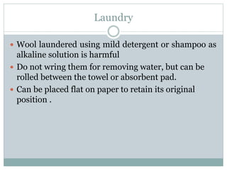Laundry
 Wool laundered using mild detergent or shampoo as
alkaline solution is harmful
 Do not wring them for removing water, but can be
rolled between the towel or absorbent pad.
 Can be placed flat on paper to retain its original
position .
 