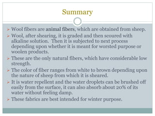 Summary
 Wool fibers are animal fibers, which are obtained from sheep.
 Wool, after shearing, it is graded and then scoured with
alkaline solution. Then it is subjected to next process
depending upon whether it is meant for worsted purpose or
woolen products.
 These are the only natural fibers, which have considerable low
strength.
 The color of fiber ranges from white to brown depending upon
the nature of sheep from which it is sheared.
 It is water repellent and the water droplets can be brushed off
easily from the surface, it can also absorb about 20% of its
water without feeling damp.
 These fabrics are best intended for winter purpose.
 