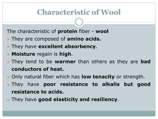 Characteristic of Wool
The characteristic of protein fiber - wool
 They are composed of amino acids.
 They have excellent absorbency.
 Moisture regain is high.
 They tend to be warmer than others as they are bad
conductors of heat.
 Only natural fiber which has low tenacity or strength.
 They have poor resistance to alkalis but good
resistance to acids.
 They have good elasticity and resiliency.
 