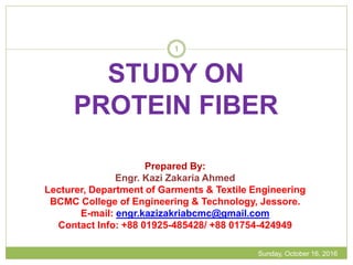 STUDY ON
PROTEIN FIBER
Sunday, October 16, 2016
1
Prepared By:
Engr. Kazi Zakaria Ahmed
Lecturer, Department of Garments & Textile Engineering
BCMC College of Engineering & Technology, Jessore.
E-mail: engr.kazizakriabcmc@gmail.com
Contact Info: +88 01925-485428/ +88 01754-424949
 