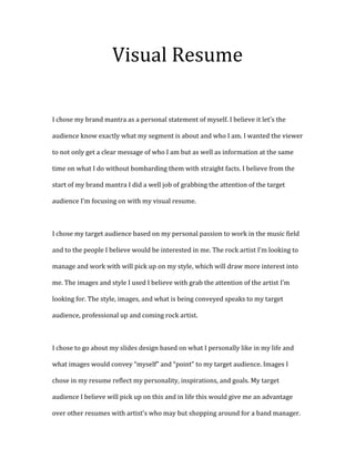 Visual Resume
I chose my brand mantra as a personal statement of myself. I believe it let’s the
audience know exactly what my segment is about and who I am. I wanted the viewer
to not only get a clear message of who I am but as well as information at the same
time on what I do without bombarding them with straight facts. I believe from the
start of my brand mantra I did a well job of grabbing the attention of the target
audience I’m focusing on with my visual resume.

I chose my target audience based on my personal passion to work in the music field
and to the people I believe would be interested in me. The rock artist I’m looking to
manage and work with will pick up on my style, which will draw more interest into
me. The images and style I used I believe with grab the attention of the artist I’m
looking for. The style, images, and what is being conveyed speaks to my target
audience, professional up and coming rock artist.

I chose to go about my slides design based on what I personally like in my life and
what images would convey “myself” and “point” to my target audience. Images I
chose in my resume reflect my personality, inspirations, and goals. My target
audience I believe will pick up on this and in life this would give me an advantage
over other resumes with artist’s who may but shopping around for a band manager.

 