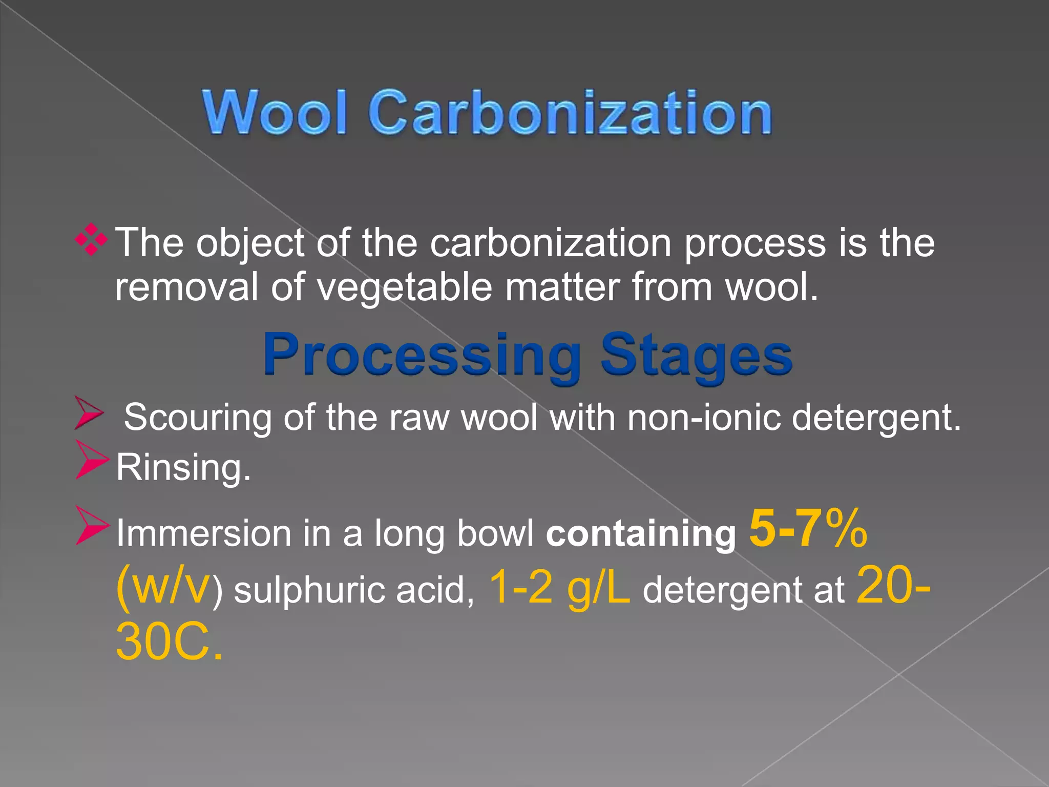  The object of the carbonization process is the
    removal of vegetable matter from wool.
            Processing Stages
Scouring of the raw wool with non-ionic detergent.
Rinsing.
Immersion in a long bowl containing 5-7%
    (w/v) sulphuric acid, 1-2 g/L detergent at 20-
    30C.
 